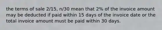 the terms of sale 2/15, n/30 mean that 2% of the invoice amount may be deducted if paid within 15 days of the invoice date or the total invoice amount must be paid within 30 days.