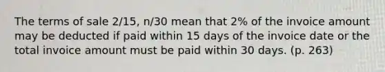 The terms of sale 2/15, n/30 mean that 2% of the invoice amount may be deducted if paid within 15 days of the invoice date or the total invoice amount must be paid within 30 days. (p. 263)