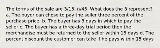 The terms of the sale are 3/15, n/45. What does the 3 represent? a. The buyer can chose to pay the seller three percent of the purchase price. b. The buyer has 3 days in which to pay the seller c. The buyer has a three-day trial period then the merchandise must be returned to the seller within 15 days d. The percent discount the customer can take if he pays within 15 days