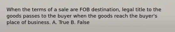 When the terms of a sale are FOB destination, legal title to the goods passes to the buyer when the goods reach the buyer's place of business. A. True B. False