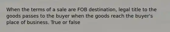 When the terms of a sale are FOB destination, legal title to the goods passes to the buyer when the goods reach the buyer's place of business. True or false