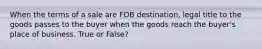 When the terms of a sale are FOB destination, legal title to the goods passes to the buyer when the goods reach the buyer's place of business. True or False?