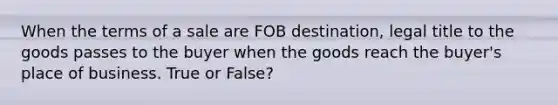 When the terms of a sale are FOB destination, legal title to the goods passes to the buyer when the goods reach the buyer's place of business. True or False?