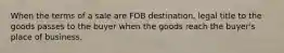 When the terms of a sale are FOB destination, legal title to the goods passes to the buyer when the goods reach the buyer's place of business.