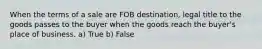 When the terms of a sale are FOB destination, legal title to the goods passes to the buyer when the goods reach the buyer's place of business. a) True b) False