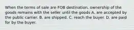 When the terms of sale are FOB destination, ownership of the goods remains with the seller until the goods A. are accepted by the public carrier. B. are shipped. C. reach the buyer. D. are paid for by the buyer.