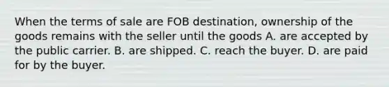 When the terms of sale are FOB destination, ownership of the goods remains with the seller until the goods A. are accepted by the public carrier. B. are shipped. C. reach the buyer. D. are paid for by the buyer.