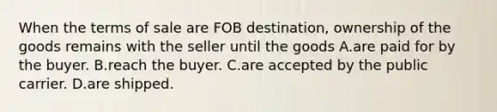 When the terms of sale are FOB destination, ownership of the goods remains with the seller until the goods A.are paid for by the buyer. B.reach the buyer. C.are accepted by the public carrier. D.are shipped.