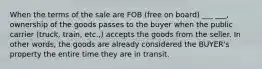 When the terms of the sale are FOB (free on board) ___ ___, ownership of the goods passes to the buyer when the public carrier (truck, train, etc.,) accepts the goods from the seller. In other words, the goods are already considered the BUYER's property the entire time they are in transit.