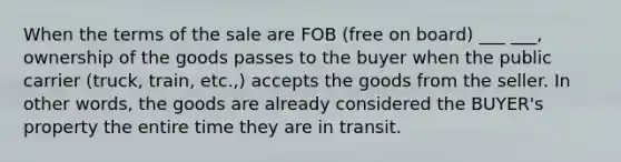 When the terms of the sale are FOB (free on board) ___ ___, ownership of the goods passes to the buyer when the public carrier (truck, train, etc.,) accepts the goods from the seller. In other words, the goods are already considered the BUYER's property the entire time they are in transit.