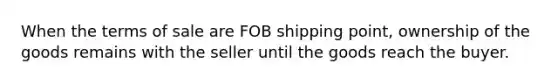 When the terms of sale are FOB shipping point, ownership of the goods remains with the seller until the goods reach the buyer.