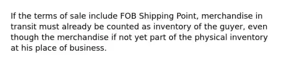 If the terms of sale include FOB Shipping Point, merchandise in transit must already be counted as inventory of the guyer, even though the merchandise if not yet part of the physical inventory at his place of business.