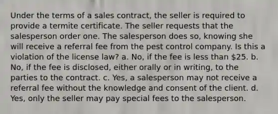 Under the terms of a sales contract, the seller is required to provide a termite certificate. The seller requests that the salesperson order one. The salesperson does so, knowing she will receive a referral fee from the pest control company. Is this a violation of the license law? a. No, if the fee is less than 25. b. No, if the fee is disclosed, either orally or in writing, to the parties to the contract. c. Yes, a salesperson may not receive a referral fee without the knowledge and consent of the client. d. Yes, only the seller may pay special fees to the salesperson.