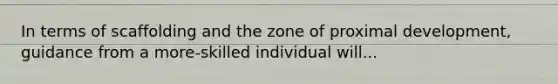 In terms of scaffolding and the zone of proximal development, guidance from a more-skilled individual will...