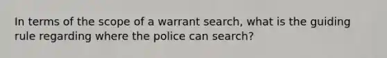 In terms of the scope of a warrant search, what is the guiding rule regarding where the police can search?