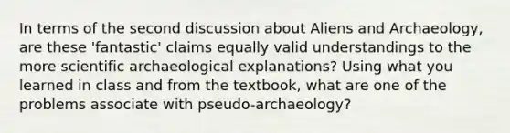 In terms of the second discussion about Aliens and Archaeology, are these 'fantastic' claims equally valid understandings to the more scientific archaeological explanations? Using what you learned in class and from the textbook, what are one of the problems associate with pseudo-archaeology?