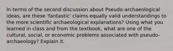 In terms of the second discussion about Pseudo-archaeological ideas, are these 'fantastic' claims equally valid understandings to the more scientific archaeological explanations? Using what you learned in class and from the textbook, what are one of the cultural, social, or economic problems associated with pseudo-archaeology? Explain it.