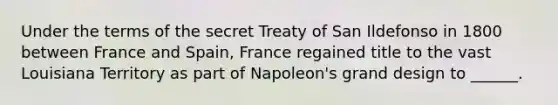 Under the terms of the secret Treaty of San Ildefonso in 1800 between France and Spain, France regained title to the vast Louisiana Territory as part of Napoleon's grand design to ______.