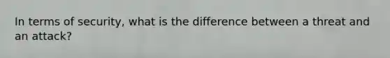 In terms of security, what is the difference between a threat and an attack?