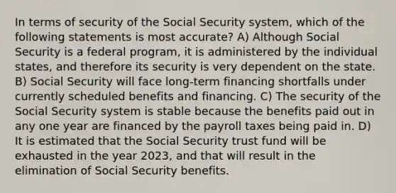 In terms of security of the Social Security system, which of the following statements is most accurate? A) Although Social Security is a federal program, it is administered by the individual states, and therefore its security is very dependent on the state. B) Social Security will face long-term financing shortfalls under currently scheduled benefits and financing. C) The security of the Social Security system is stable because the benefits paid out in any one year are financed by the payroll taxes being paid in. D) It is estimated that the Social Security trust fund will be exhausted in the year 2023, and that will result in the elimination of Social Security benefits.