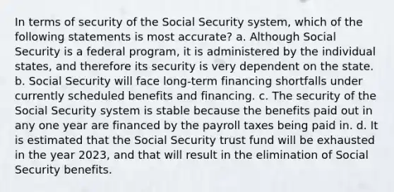 In terms of security of the Social Security system, which of the following statements is most accurate? a. Although Social Security is a federal program, it is administered by the individual states, and therefore its security is very dependent on the state. b. Social Security will face long-term financing shortfalls under currently scheduled benefits and financing. c. The security of the Social Security system is stable because the benefits paid out in any one year are financed by the payroll taxes being paid in. d. It is estimated that the Social Security trust fund will be exhausted in the year 2023, and that will result in the elimination of Social Security benefits.