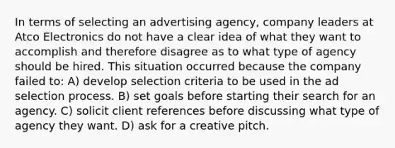 In terms of selecting an advertising agency, company leaders at Atco Electronics do not have a clear idea of what they want to accomplish and therefore disagree as to what type of agency should be hired. This situation occurred because the company failed to: A) develop selection criteria to be used in the ad selection process. B) set goals before starting their search for an agency. C) solicit client references before discussing what type of agency they want. D) ask for a creative pitch.