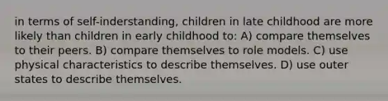 in terms of self-inderstanding, children in late childhood are more likely than children in early childhood to: A) compare themselves to their peers. B) compare themselves to role models. C) use physical characteristics to describe themselves. D) use outer states to describe themselves.