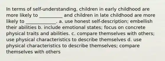 In terms of self-understanding, children in early childhood are more likely to __________ and children in late childhood are more likely to _____________. a. use honest self-description; embellish their abilities b. include emotional states; focus on concrete physical traits and abilities. c. compare themselves with others; use physical characteristics to describe themselves d. use physical characteristics to describe themselves; compare themselves with others