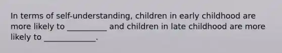 In terms of self-understanding, children in early childhood are more likely to __________ and children in late childhood are more likely to _____________.