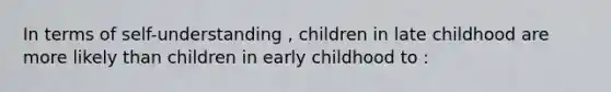 In terms of self-understanding , children in late childhood are more likely than children in early childhood to :