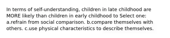 In terms of self-understanding, children in late childhood are MORE likely than children in early childhood to Select one: a.refrain from social comparison. b.compare themselves with others. c.use physical characteristics to describe themselves.