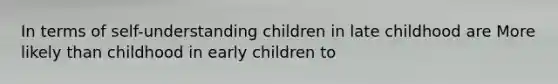 In terms of self-understanding children in late childhood are More likely than childhood in early children to