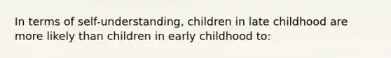 In terms of self-understanding, children in late childhood are more likely than children in early childhood to: