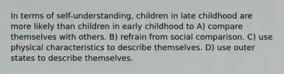 In terms of self-understanding, children in late childhood are more likely than children in early childhood to A) compare themselves with others. B) refrain from social comparison. C) use physical characteristics to describe themselves. D) use outer states to describe themselves.