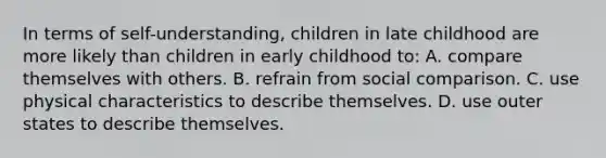 In terms of self-understanding, children in late childhood are more likely than children in early childhood to: A. compare themselves with others. B. refrain from social comparison. C. use physical characteristics to describe themselves. D. use outer states to describe themselves.