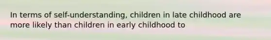 In terms of self-understanding, children in late childhood are more likely than children in early childhood to