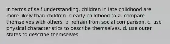 In terms of self-understanding, children in late childhood are more likely than children in early childhood to a. compare themselves with others. b. refrain from social comparison. c. use physical characteristics to describe themselves. d. use outer states to describe themselves.