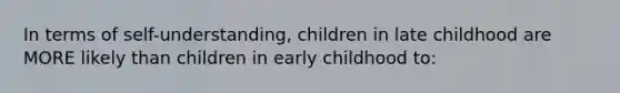 In terms of self-understanding, children in late childhood are MORE likely than children in early childhood to: