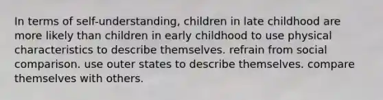 In terms of self-understanding, children in late childhood are more likely than children in early childhood to use physical characteristics to describe themselves. refrain from social comparison. use outer states to describe themselves. compare themselves with others.