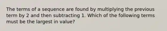 The terms of a sequence are found by multiplying the previous term by 2 and then subtracting 1. Which of the following terms must be the largest in value?