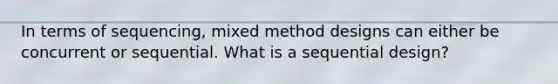 In terms of sequencing, mixed method designs can either be concurrent or sequential. What is a sequential design?