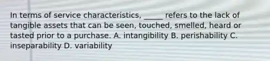 In terms of service characteristics, _____ refers to the lack of tangible assets that can be seen, touched, smelled, heard or tasted prior to a purchase. A. intangibility B. perishability C. inseparability D. variability