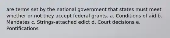 are terms set by the national government that states must meet whether or not they accept federal grants. a. Conditions of aid b. Mandates c. Strings-attached edict d. Court decisions e. Pontifications