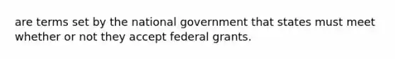 are terms set by the national government that states must meet whether or not they accept federal grants.​