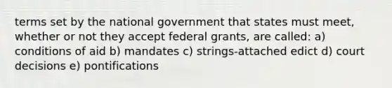 terms set by the national government that states must meet, whether or not they accept federal grants, are called: a) conditions of aid b) mandates c) strings-attached edict d) court decisions e) pontifications