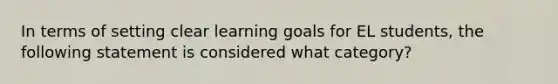 In terms of setting clear learning goals for EL students, the following statement is considered what category?