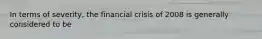 In terms of severity, the financial crisis of 2008 is generally considered to be