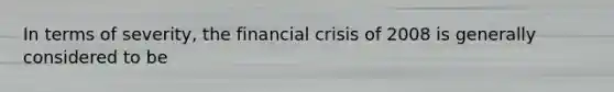 In terms of severity, the financial crisis of 2008 is generally considered to be