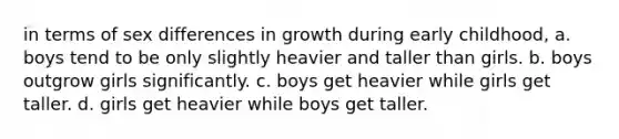 in terms of sex differences in growth during early childhood, a. boys tend to be only slightly heavier and taller than girls. b. boys outgrow girls significantly. c. boys get heavier while girls get taller. d. girls get heavier while boys get taller.