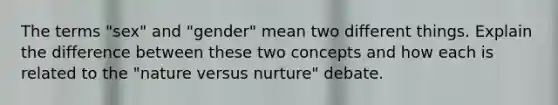 The terms "sex" and "gender" mean two different things. Explain the difference between these two concepts and how each is related to the "nature versus nurture" debate.